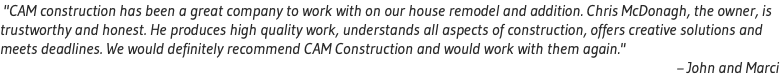  "CAM construction has been a great company to work with on our house remodel and addition. Chris McDonagh, the owner, is trustworthy and honest. He produces high quality work, understands all aspects of construction, offers creative solutions and meets deadlines. We would definitely recommend CAM Construction and would work with them again." – John and Marci