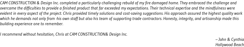 CAM CONSTRUCTION & Design Inc. completed a particularly challenging rebuild of my fire damaged home. They embraced the challenge and overcame the difficulties to provide a finished product that far exceeded my expectations. Their technical expertise and the mindfulness were evident in every aspect of the project. Chris provided timely solutions and cost-saving suggestions. His approach assured the highest quality work which he demands not only from ·his own staff but also his team of supporting trade contractors. Honesty, integrity, and artisanship made this building experience one to remember. I recommend without hesitation, Chris at CAM CONSTRUCTION& Design Inc. – John & Cynthia Hollywood Beach 