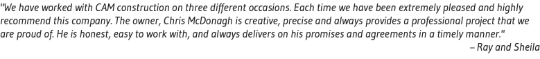 "We have worked with CAM construction on three different occasions. Each time we have been extremely pleased and highly recommend this company. The owner, Chris McDonagh is creative, precise and always provides a professional project that we are proud of. He is honest, easy to work with, and always delivers on his promises and agreements in a timely manner." – Ray and Sheila