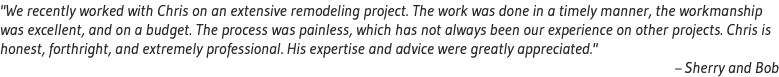 "We recently worked with Chris on an extensive remodeling project. The work was done in a timely manner, the workmanship was excellent, and on a budget. The process was painless, which has not always been our experience on other projects. Chris is honest, forthright, and extremely professional. His expertise and advice were greatly appreciated." – Sherry and Bob